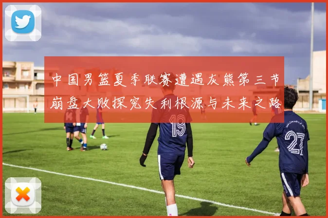 中国男篮夏季联赛遭遇灰熊第三节崩盘大败探究失利根源与未来之路