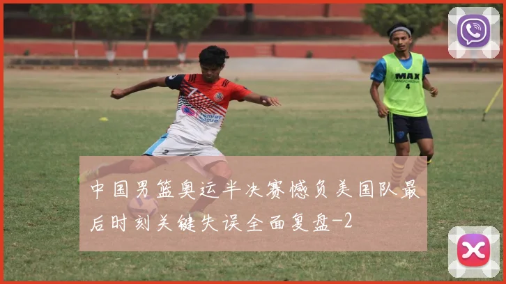 中国男篮奥运半决赛憾负美国队最后时刻关键失误全面复盘