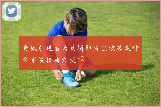 曼城引进吉马良斯即将尘埃落定转会市场格局生变