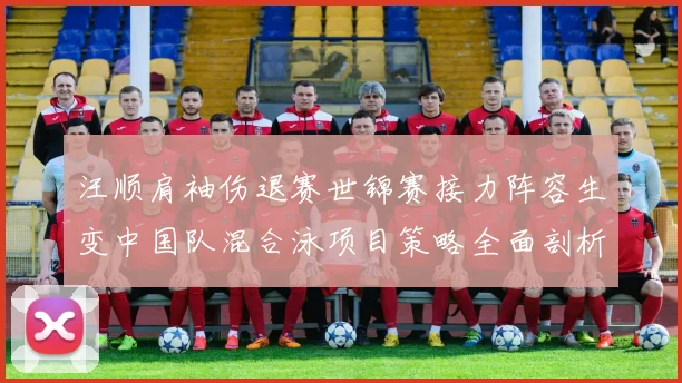 汪顺肩袖伤退赛世锦赛接力阵容生变中国队混合泳项目策略全面剖析