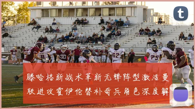 滕哈格新战术革新无锋阵型激活曼联进攻霍伊伦替补奇兵角色深度解析
