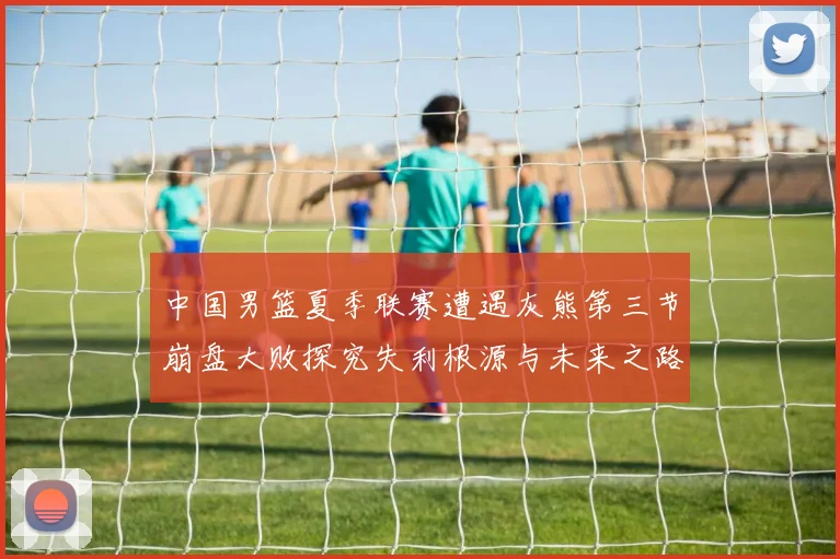 中国男篮夏季联赛遭遇灰熊第三节崩盘大败探究失利根源与未来之路