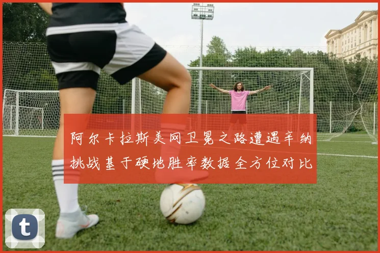 阿尔卡拉斯美网卫冕之路遭遇辛纳挑战基于硬地胜率数据全方位对比
