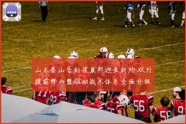 山东泰山告别崔康熙迎来新帅 双外援前锋加盟驱动战术体系全面升级