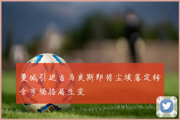 曼城引进吉马良斯即将尘埃落定转会市场格局生变