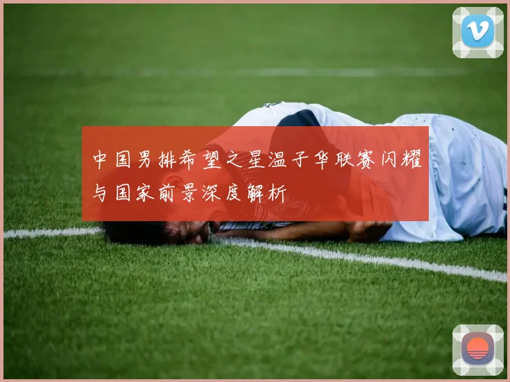 中国男排希望之星温子华联赛闪耀与国家前景深度解析