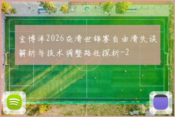 金博洋2026花滑世锦赛自由滑失误解析与技术调整路径探析