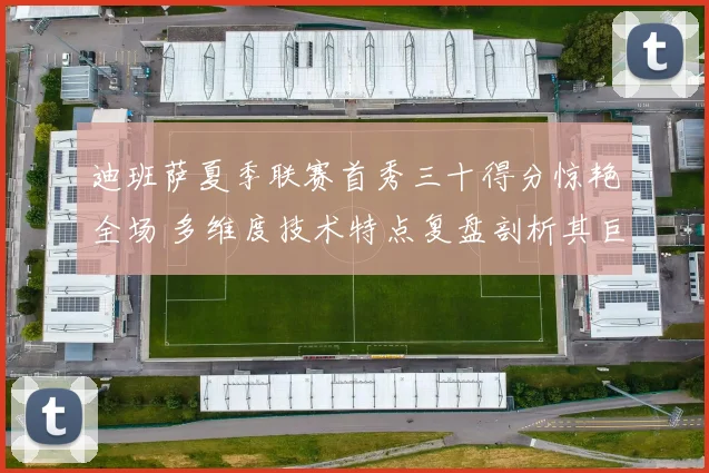 迪班萨夏季联赛首秀三十得分惊艳全场 多维度技术特点复盘剖析其巨星潜质与短板