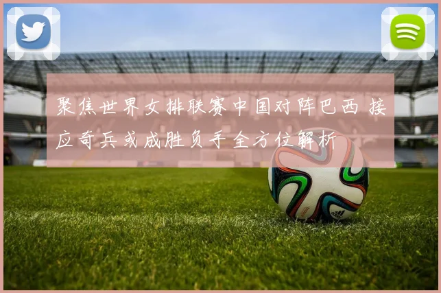 聚焦世界女排联赛中国对阵巴西 接应奇兵或成胜负手全方位解析