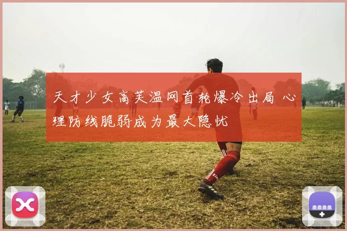 天才少女高芙温网首轮爆冷出局 心理防线脆弱成为最大隐忧