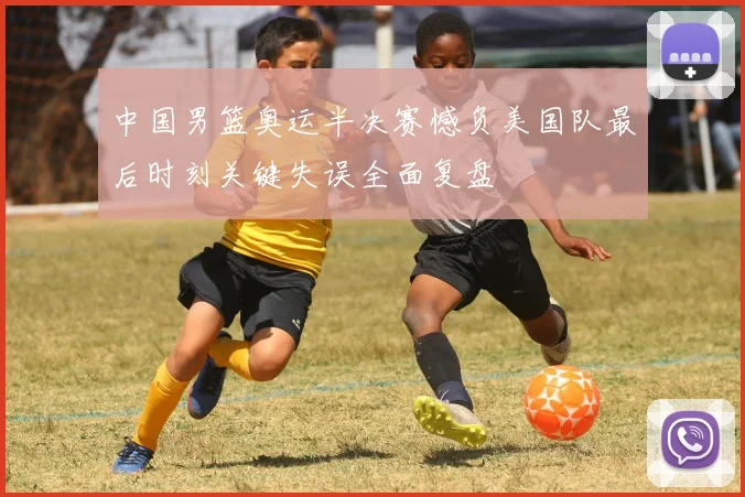 中国男篮奥运半决赛憾负美国队最后时刻关键失误全面复盘