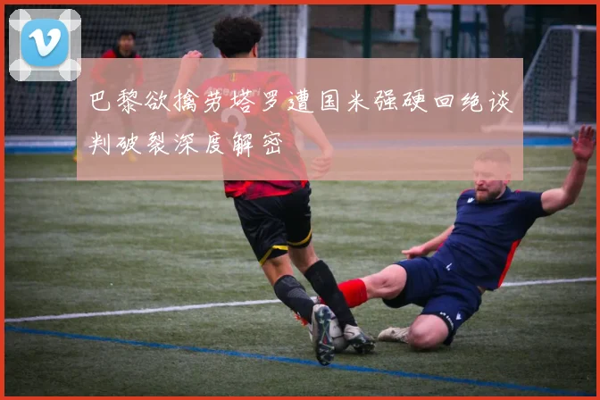 巴黎欲擒劳塔罗遭国米强硬回绝谈判破裂深度解密