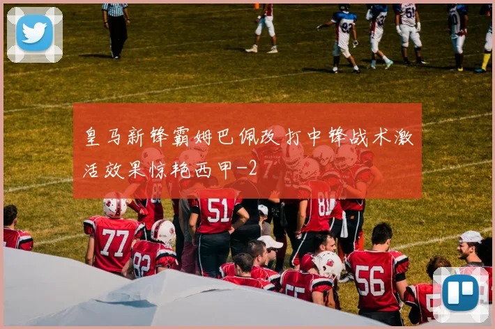 皇马新锋霸姆巴佩改打中锋战术激活效果惊艳西甲